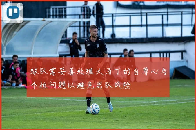 球队需妥善处理大马丁的自尊心与个性问题以避免离队风险