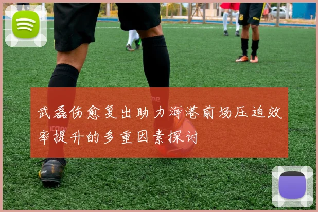 武磊伤愈复出助力海港前场压迫效率提升的多重因素探讨